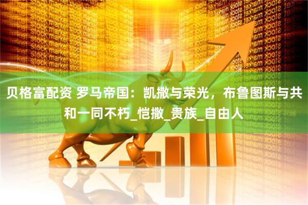 贝格富配资 罗马帝国：凯撒与荣光，布鲁图斯与共和一同不朽_恺撒_贵族_自由人