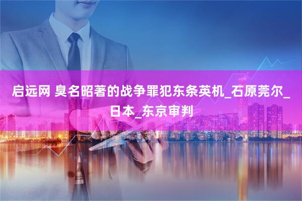 启远网 臭名昭著的战争罪犯东条英机_石原莞尔_日本_东京审判