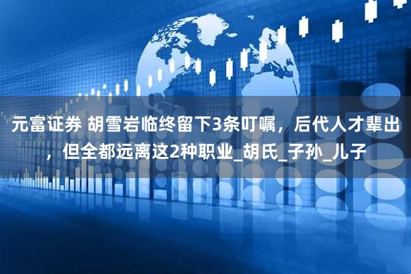 元富证券 胡雪岩临终留下3条叮嘱，后代人才辈出，但全都远离这2种职业_胡氏_子孙_儿子