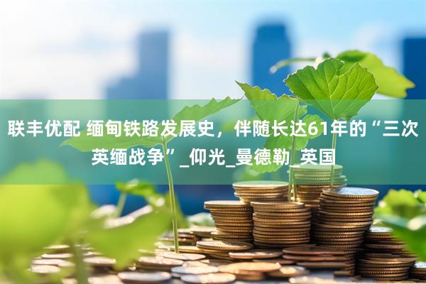 联丰优配 缅甸铁路发展史，伴随长达61年的“三次英缅战争”_仰光_曼德勒_英国