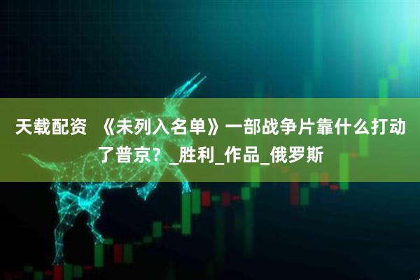 天载配资  《未列入名单》一部战争片靠什么打动了普京？_胜利_作品_俄罗斯