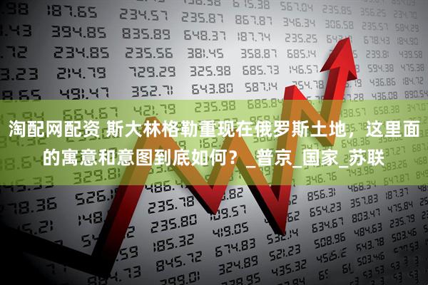 淘配网配资 斯大林格勒重现在俄罗斯土地，这里面的寓意和意图到底如何？_普京_国家_苏联