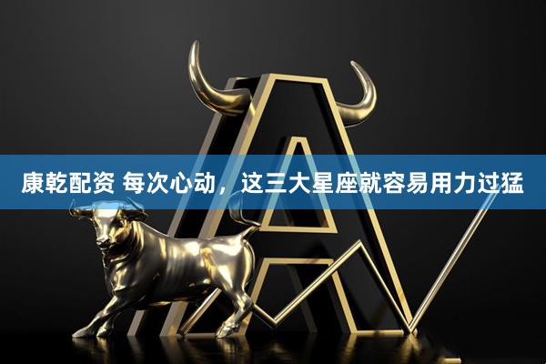 康乾配资 每次心动，这三大星座就容易用力过猛