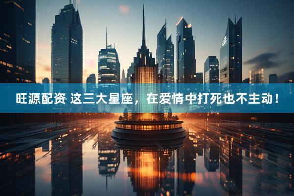 旺源配资 这三大星座，在爱情中打死也不主动！