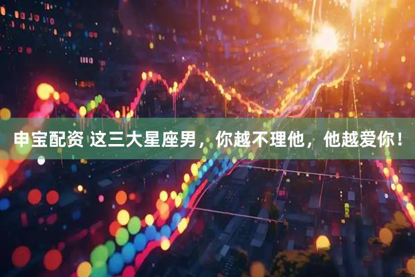 申宝配资 这三大星座男，你越不理他，他越爱你！