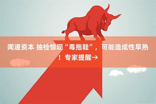 闻道资本 抽检惊现“毒拖鞋”，可能造成性早熟！专家提醒→