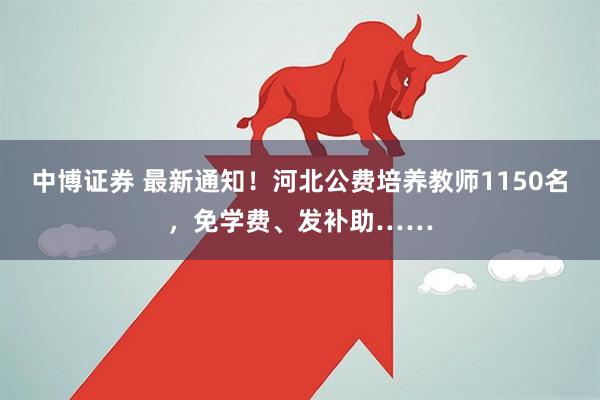 中博证券 最新通知！河北公费培养教师1150名，免学费、发补助……