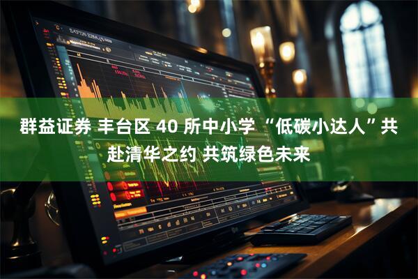 群益证券 丰台区 40 所中小学 “低碳小达人”共赴清华之约 共筑绿色未来