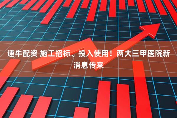 速牛配资 施工招标、投入使用！两大三甲医院新消息传来
