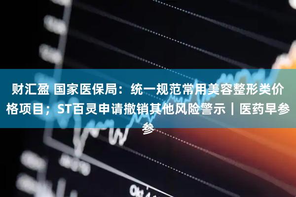 财汇盈 国家医保局：统一规范常用美容整形类价格项目；ST百灵申请撤销其他风险警示｜医药早参