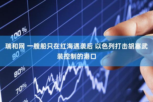 瑞和网 一艘船只在红海遇袭后 以色列打击胡塞武装控制的港口