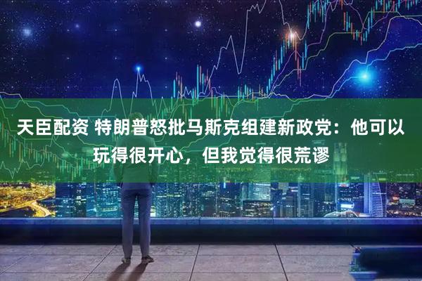 天臣配资 特朗普怒批马斯克组建新政党：他可以玩得很开心，但我觉得很荒谬