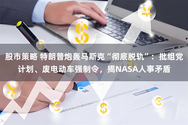 股市策略 特朗普炮轰马斯克“彻底脱轨”：批组党计划、废电动车强制令，揭NASA人事矛盾