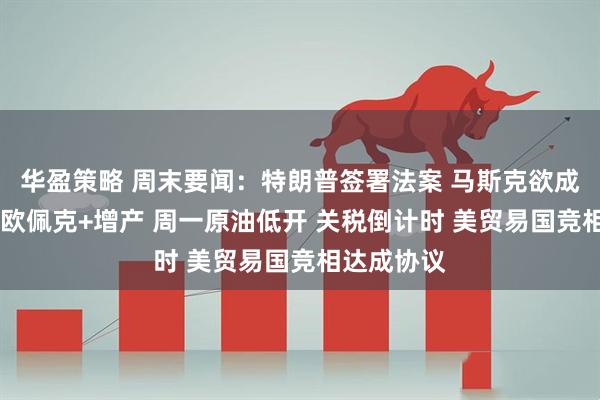 华盈策略 周末要闻：特朗普签署法案 马斯克欲成立美国党 欧佩克+增产 周一原油低开 关税倒计时 美贸易国竞相达成协议