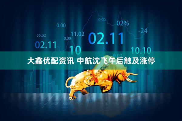 大鑫优配资讯 中航沈飞午后触及涨停