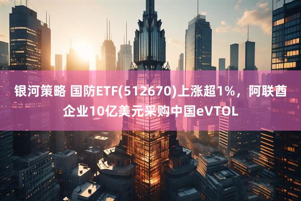 银河策略 国防ETF(512670)上涨超1%，阿联酋企业10亿美元采购中国eVTOL