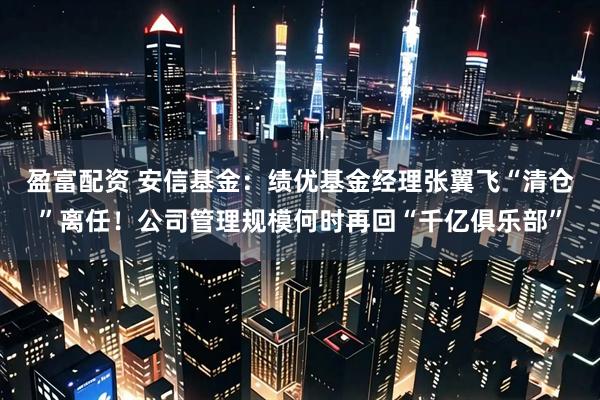 盈富配资 安信基金：绩优基金经理张翼飞“清仓”离任！公司管理规模何时再回“千亿俱乐部”