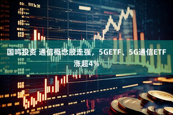 国鸣投资 通信概念股走强，5GETF、5G通信ETF涨超4%