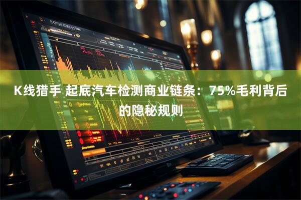 K线猎手 起底汽车检测商业链条：75%毛利背后的隐秘规则