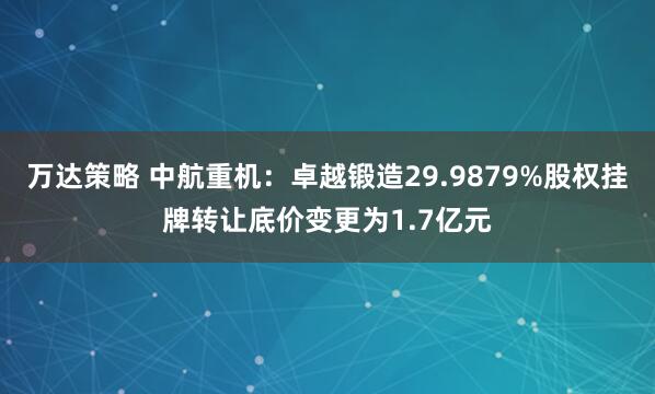 万达策略 中航重机：卓越锻造29.9879%股权挂牌转让底价变更为1.7亿元