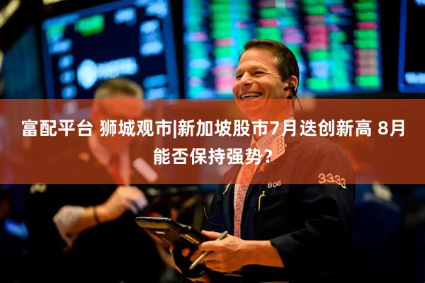 富配平台 狮城观市|新加坡股市7月迭创新高 8月能否保持强势？