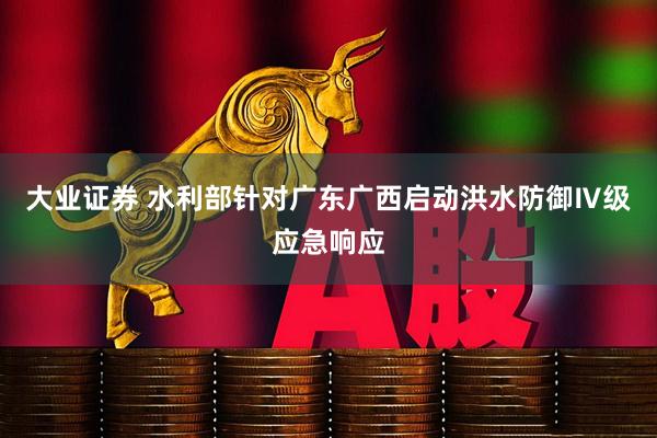 大业证券 水利部针对广东广西启动洪水防御Ⅳ级应急响应