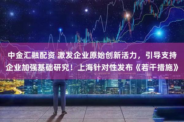 中金汇融配资 激发企业原始创新活力，引导支持企业加强基础研究！上海针对性发布《若干措施》