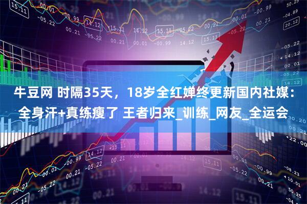 牛豆网 时隔35天，18岁全红婵终更新国内社媒：全身汗+真练瘦了 王者归来_训练_网友_全运会