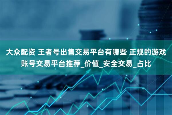 大众配资 王者号出售交易平台有哪些 正规的游戏账号交易平台推荐_价值_安全交易_占比