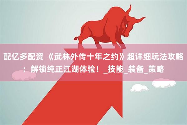 配亿多配资 《武林外传十年之约》超详细玩法攻略：解锁纯正江湖体验！_技能_装备_策略