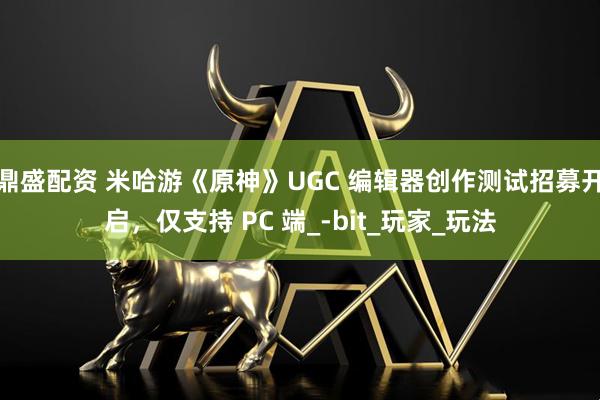 鼎盛配资 米哈游《原神》UGC 编辑器创作测试招募开启，仅支持 PC 端_-bit_玩家_玩法