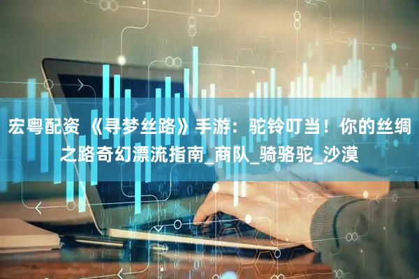 宏粤配资 《寻梦丝路》手游：驼铃叮当！你的丝绸之路奇幻漂流指南_商队_骑骆驼_沙漠