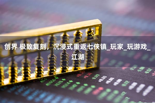 创界 极致复刻，沉浸式重返七侠镇_玩家_玩游戏_江湖
