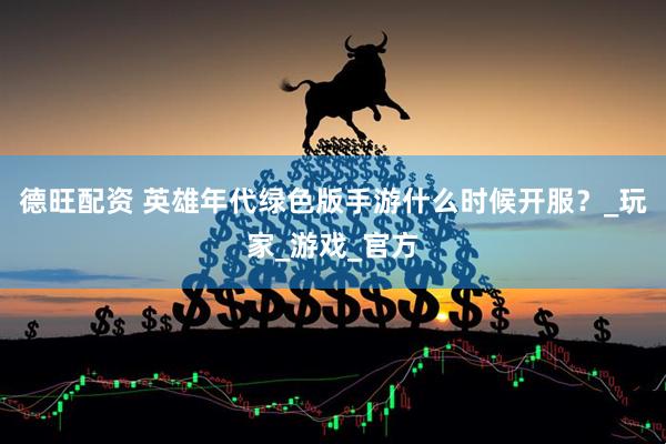 德旺配资 英雄年代绿色版手游什么时候开服？_玩家_游戏_官方