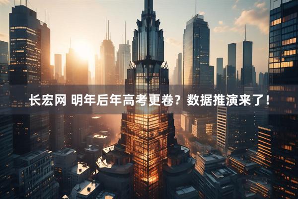 长宏网 明年后年高考更卷？数据推演来了！