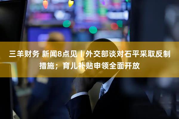 三羊财务 新闻8点见丨外交部谈对石平采取反制措施；育儿补贴申领全面开放