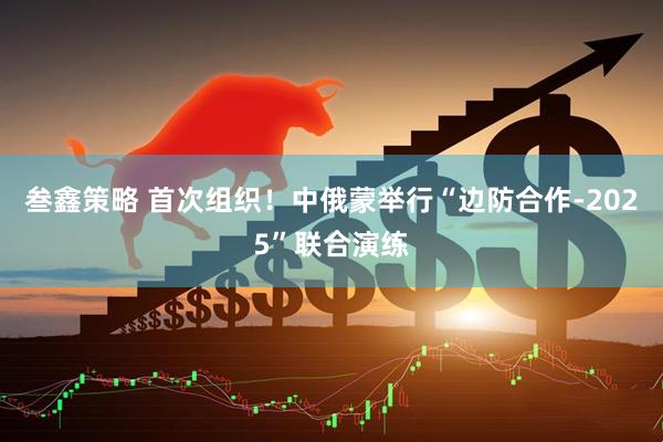 叁鑫策略 首次组织！中俄蒙举行“边防合作-2025”联合演练