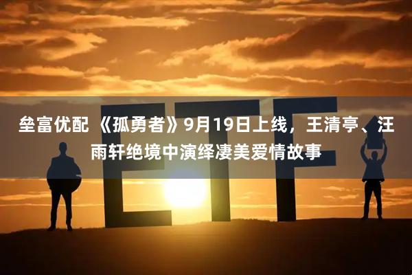 垒富优配 《孤勇者》9月19日上线，王清亭、汪雨轩绝境中演绎凄美爱情故事