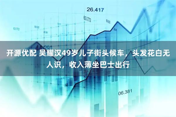 开源优配 吴耀汉49岁儿子街头候车，头发花白无人识，收入薄坐巴士出行
