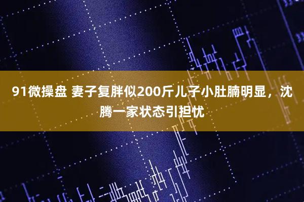 91微操盘 妻子复胖似200斤儿子小肚腩明显，沈腾一家状态引担忧