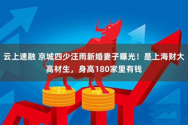 云上速融 京城四少汪雨新婚妻子曝光！是上海财大高材生，身高180家里有钱