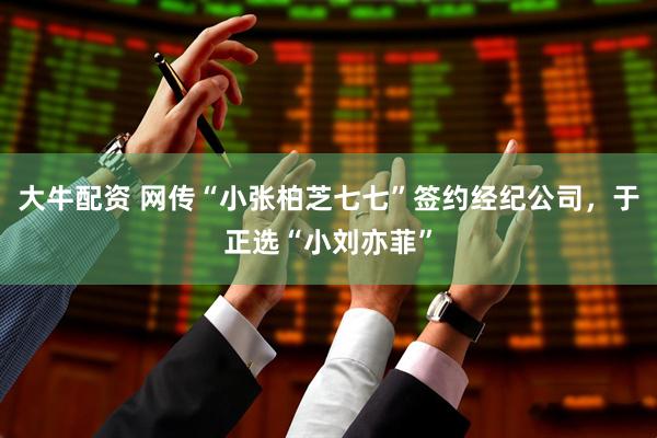 大牛配资 网传“小张柏芝七七”签约经纪公司，于正选“小刘亦菲”