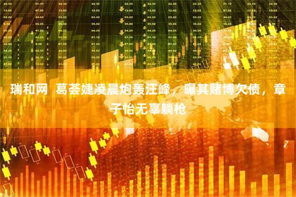 瑞和网  葛荟婕凌晨炮轰汪峰，曝其赌博欠债，章子怡无辜躺枪