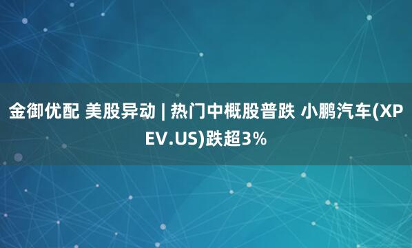 金御优配 美股异动 | 热门中概股普跌 小鹏汽车(XPEV.US)跌超3%