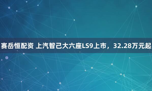 赛岳恒配资 上汽智己大六座LS9上市,32.28万元起