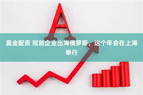赢金配资 赋能企业出海俄罗斯，这个年会在上海举行