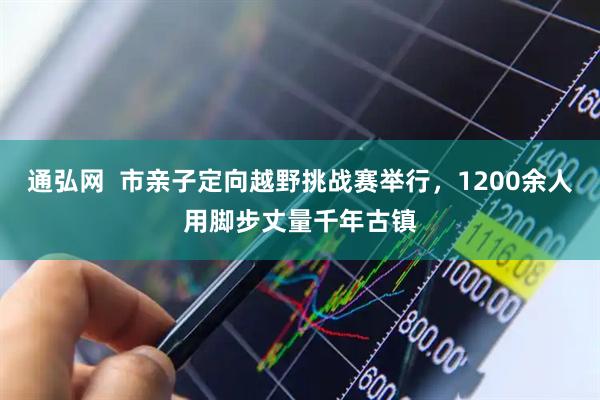 通弘网  市亲子定向越野挑战赛举行，1200余人用脚步丈量千年古镇