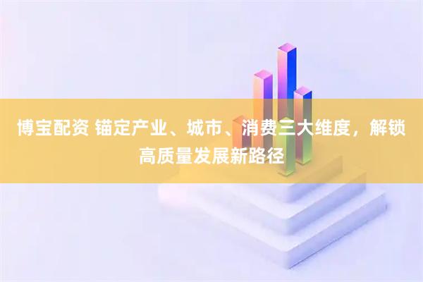 博宝配资 锚定产业、城市、消费三大维度，解锁高质量发展新路径