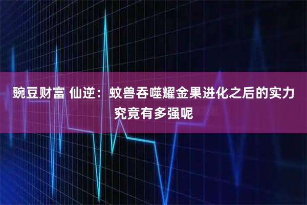 豌豆财富 仙逆：蚊兽吞噬耀金果进化之后的实力究竟有多强呢