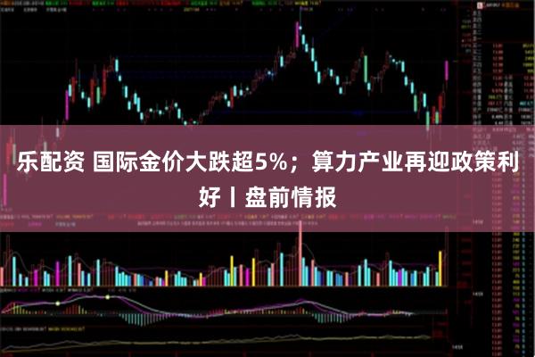乐配资 国际金价大跌超5%；算力产业再迎政策利好丨盘前情报